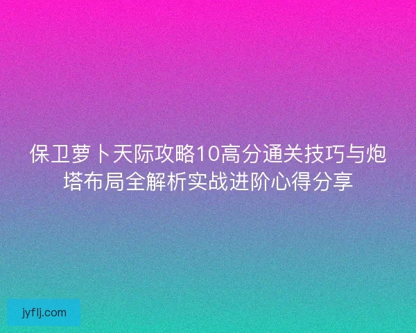 保卫萝卜天际攻略10高分通关技巧与炮塔布局全解析实战进阶心得分享