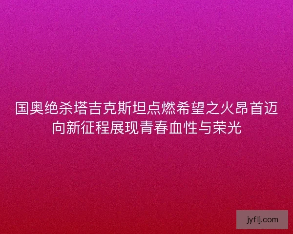 国奥绝杀塔吉克斯坦点燃希望之火昂首迈向新征程展现青春血性与荣光