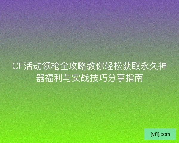 CF活动领枪全攻略教你轻松获取永久神器福利与实战技巧分享指南
