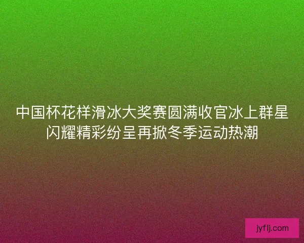 中国杯花样滑冰大奖赛圆满收官冰上群星闪耀精彩纷呈再掀冬季运动热潮