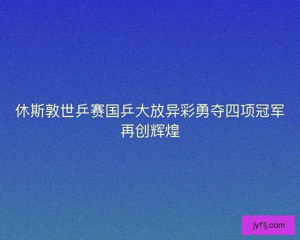 休斯敦世乒赛国乒大放异彩勇夺四项冠军再创辉煌