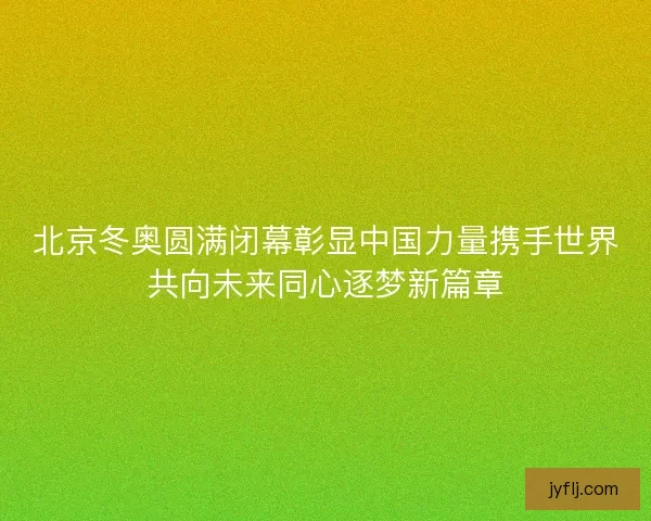 北京冬奥圆满闭幕彰显中国力量携手世界共向未来同心逐梦新篇章