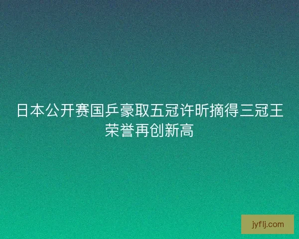 日本公开赛国乒豪取五冠许昕摘得三冠王荣誉再创新高