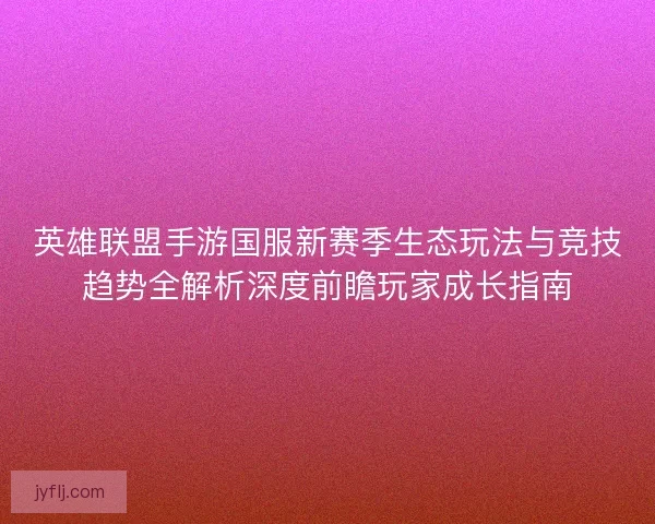 英雄联盟手游国服新赛季生态玩法与竞技趋势全解析深度前瞻玩家成长指南