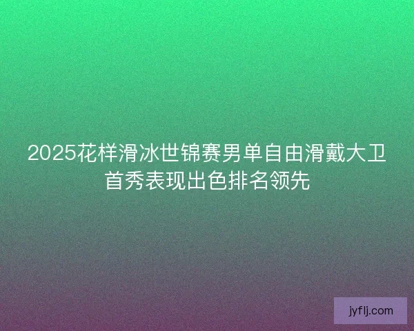 2025花样滑冰世锦赛男单自由滑戴大卫首秀表现出色排名领先