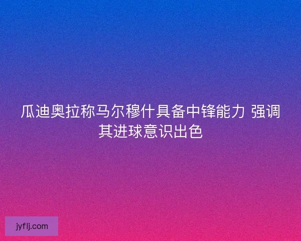 瓜迪奥拉称马尔穆什具备中锋能力 强调其进球意识出色