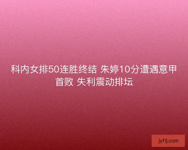科内女排50连胜终结 朱婷10分遭遇意甲首败 失利震动排坛