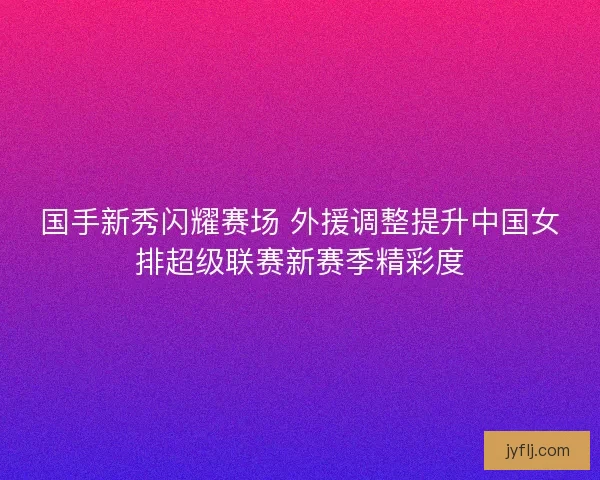 国手新秀闪耀赛场 外援调整提升中国女排超级联赛新赛季精彩度