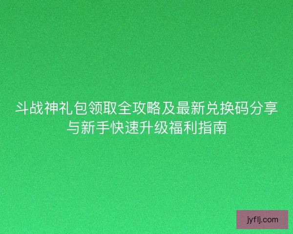斗战神礼包领取全攻略及最新兑换码分享与新手快速升级福利指南