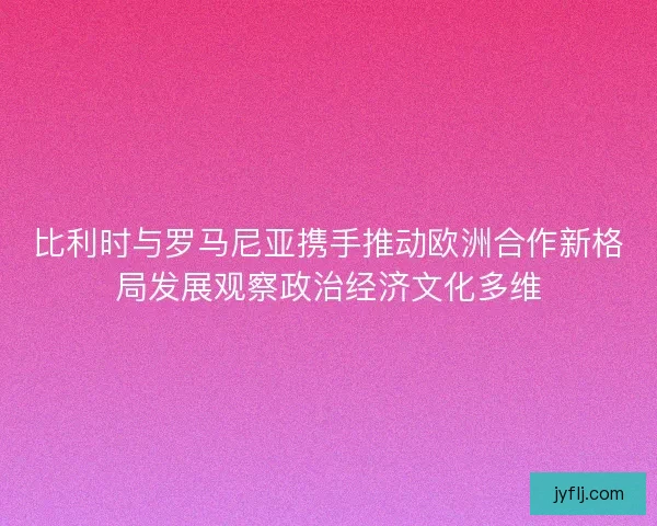 比利时与罗马尼亚携手推动欧洲合作新格局发展观察政治经济文化多维