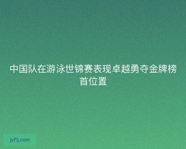 中国队在游泳世锦赛表现卓越勇夺金牌榜首位置