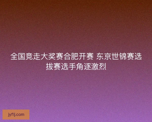 全国竞走大奖赛合肥开赛 东京世锦赛选拔赛选手角逐激烈