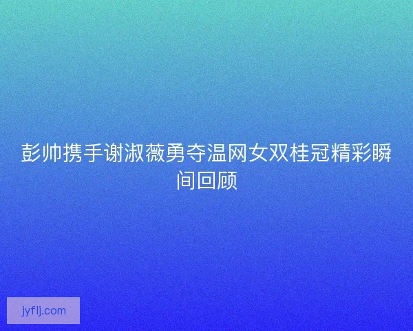 彭帅携手谢淑薇勇夺温网女双桂冠精彩瞬间回顾