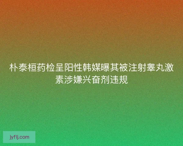 朴泰桓药检呈阳性韩媒曝其被注射睾丸激素涉嫌兴奋剂违规