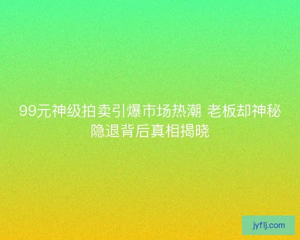 99元神级拍卖引爆市场热潮 老板却神秘隐退背后真相揭晓