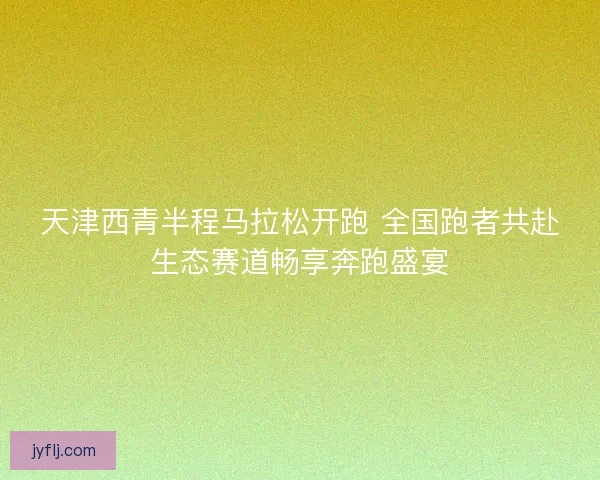 天津西青半程马拉松开跑 全国跑者共赴生态赛道畅享奔跑盛宴