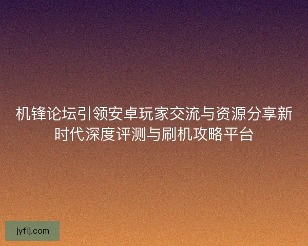 机锋论坛引领安卓玩家交流与资源分享新时代深度评测与刷机攻略平台