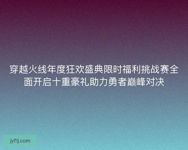 穿越火线年度狂欢盛典限时福利挑战赛全面开启十重豪礼助力勇者巅峰对决