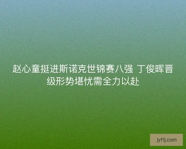 赵心童挺进斯诺克世锦赛八强 丁俊晖晋级形势堪忧需全力以赴