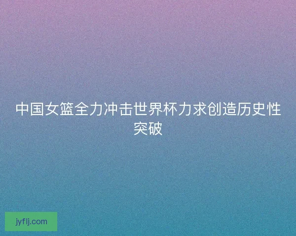 中国女篮全力冲击世界杯力求创造历史性突破 中国女篮全力冲击世界杯力求创造历史性突破