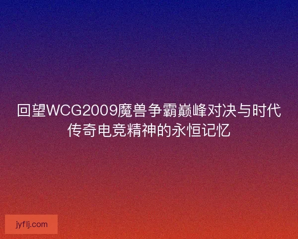 回望WCG2009魔兽争霸巅峰对决与时代传奇电竞精神的永恒记忆