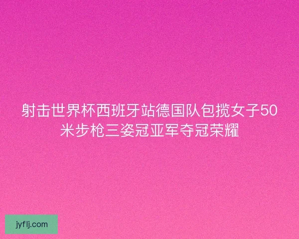 射击世界杯西班牙站德国队包揽女子50米步枪三姿冠亚军夺冠荣耀