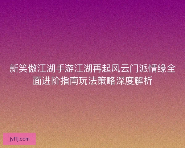新笑傲江湖手游江湖再起风云门派情缘全面进阶指南玩法策略深度解析