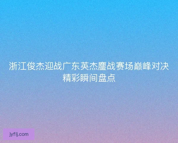 浙江俊杰迎战广东英杰鏖战赛场巅峰对决精彩瞬间盘点