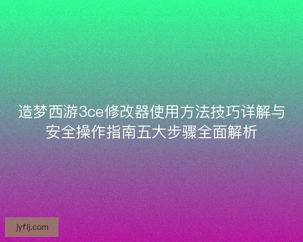 造梦西游3ce修改器使用方法技巧详解与安全操作指南五大步骤全面解析