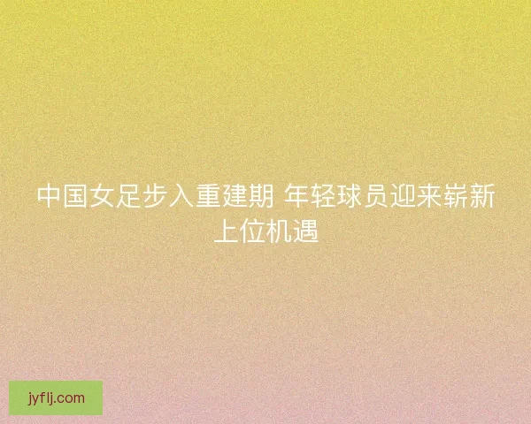 中国女足步入重建期 年轻球员迎来崭新上位机遇