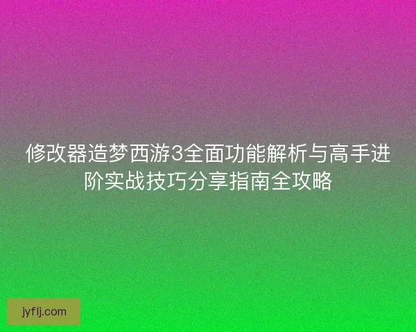修改器造梦西游3全面功能解析与高手进阶实战技巧分享指南全攻略