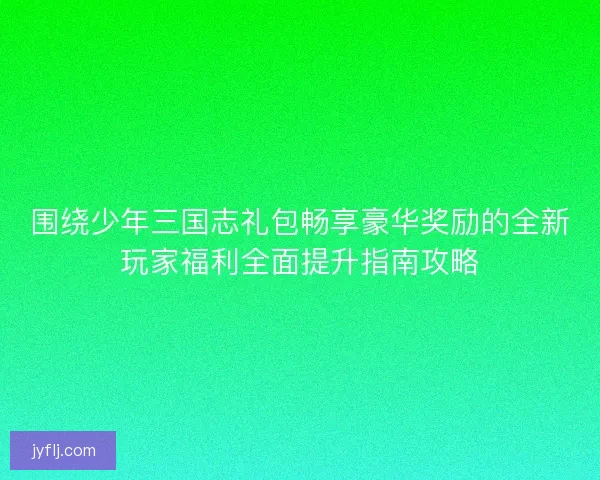 围绕少年三国志礼包畅享豪华奖励的全新玩家福利全面提升指南攻略 围绕少年三国志礼包畅享豪华奖励的全新玩家福利全面提升指南攻略