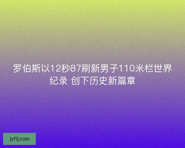 罗伯斯以12秒87刷新男子110米栏世界纪录 创下历史新篇章