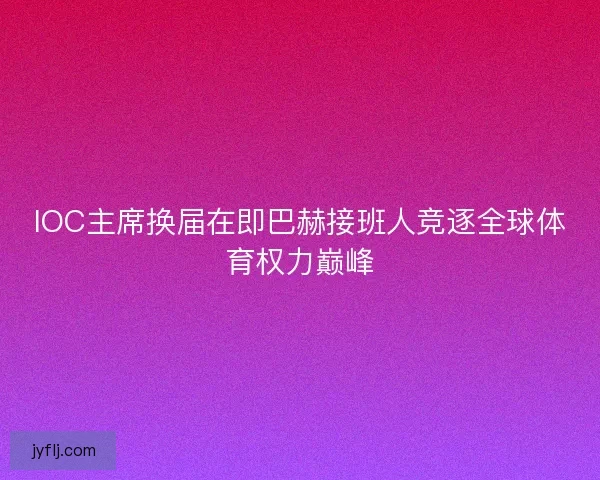 IOC主席换届在即巴赫接班人竞逐全球体育权力巅峰