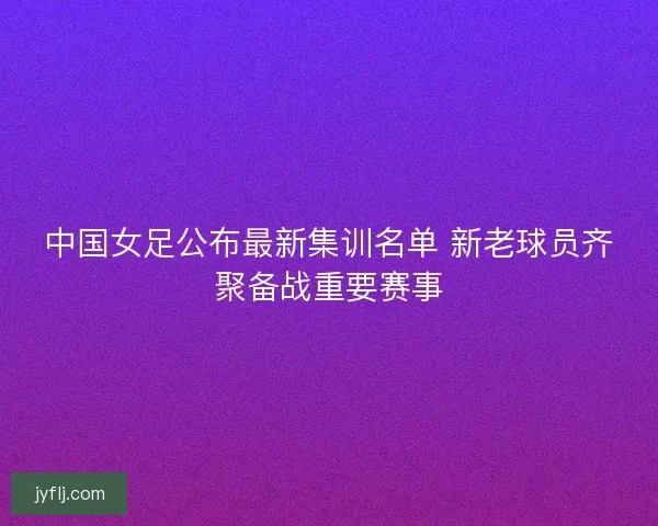 中国女足公布最新集训名单 新老球员齐聚备战重要赛事