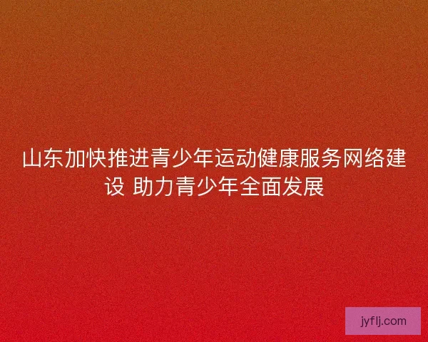山东加快推进青少年运动健康服务网络建设 助力青少年全面发展