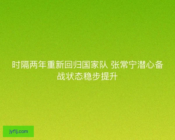 时隔两年重新回归国家队 张常宁潜心备战状态稳步提升
