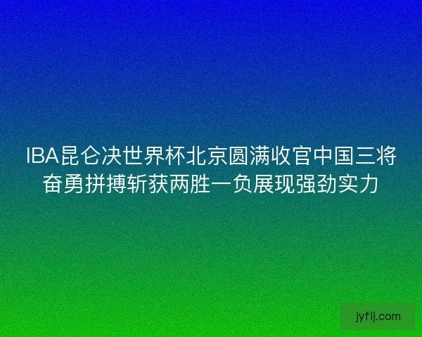 IBA昆仑决世界杯北京圆满收官中国三将奋勇拼搏斩获两胜一负展现强劲实力