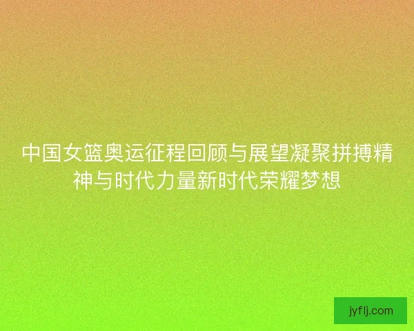 中国女篮奥运征程回顾与展望凝聚拼搏精神与时代力量新时代荣耀梦想
