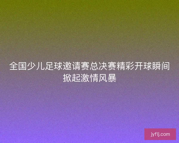 全国少儿足球邀请赛总决赛精彩开球瞬间掀起激情风暴