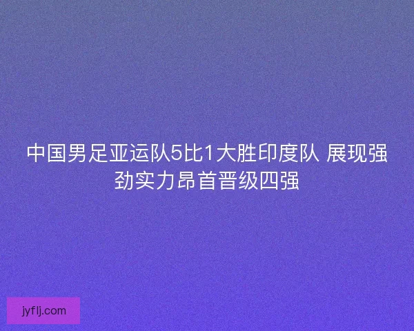 中国男足亚运队5比1大胜印度队 展现强劲实力昂首晋级四强 中国男足亚运队5比1大胜印度队 展现强劲实力昂首晋级四强