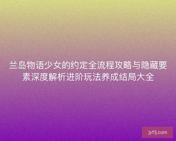 兰岛物语少女的约定全流程攻略与隐藏要素深度解析进阶玩法养成结局大全